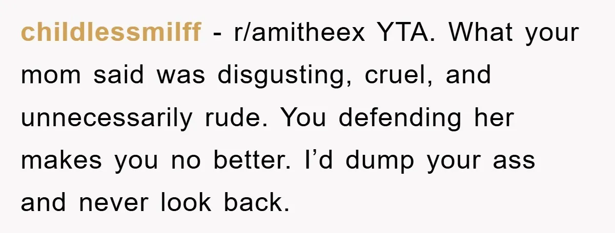childlessmilff − r/amitheex YTA. What your mom said was disgusting, cruel, and unnecessarily rude. You defending her makes you no better. I’d dump your ass and never look back.