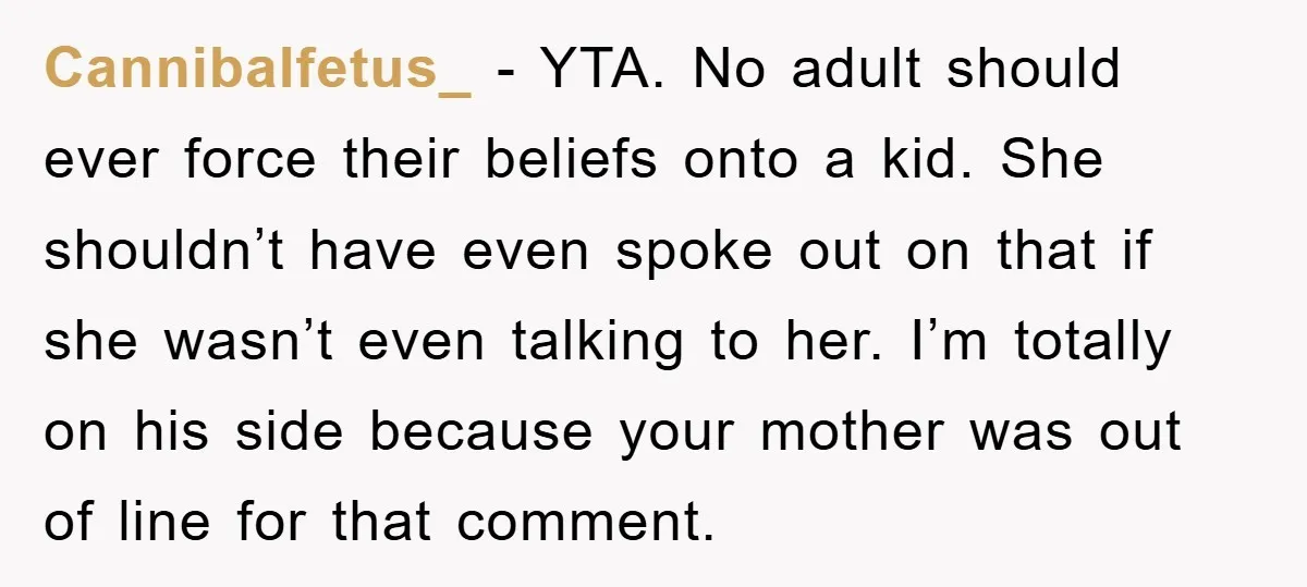 Cannibalfetus_ − YTA. No adult should ever force their beliefs onto a kid. She shouldn’t have even spoke out on that if she wasn’t even talking to her. I’m totally...