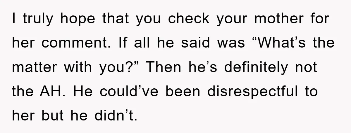 I truly hope that you check your mother for her comment. If all he said was “What’s the matter with you?” Then he’s definitely not the AH. He could’ve been...