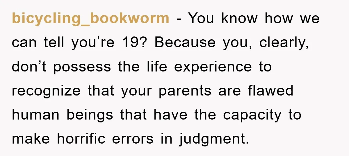 bicycling_bookworm − You know how we can tell you’re 19? Because you, clearly, don’t possess the life experience to recognize that your parents are flawed human beings that have the...
