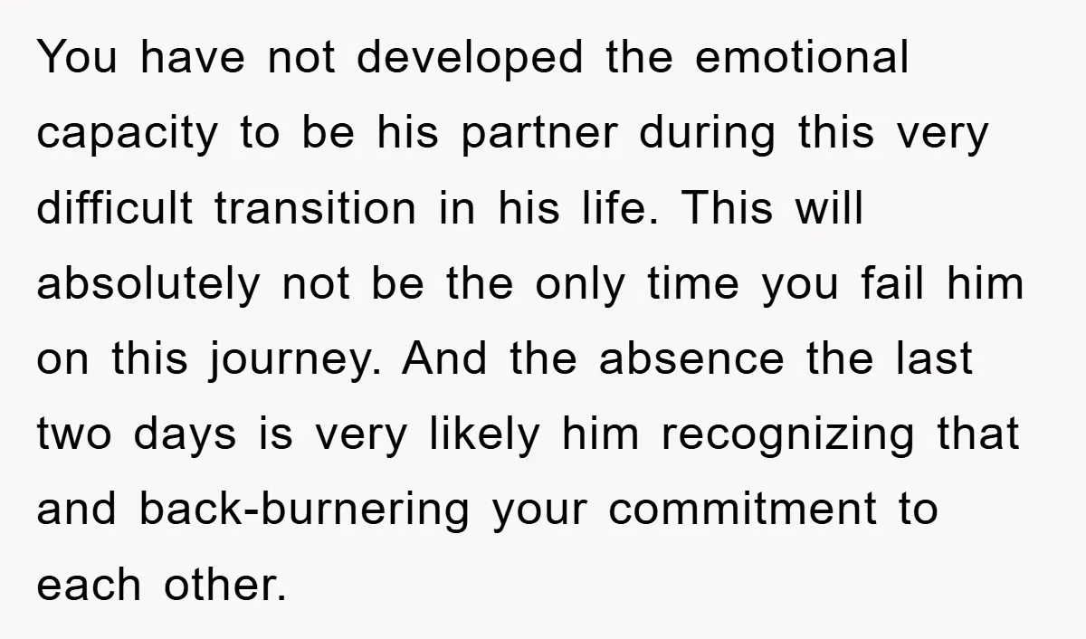 You have not developed the emotional capacity to be his partner during this very difficult transition in his life. This will absolutely not be the only time you fail him...