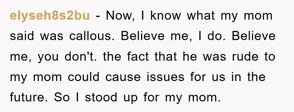 elyseh8s2bu − Now, I know what my mom said was callous. Believe me, I do. Believe me, you don't. the fact that he was rude to my mom could cause...