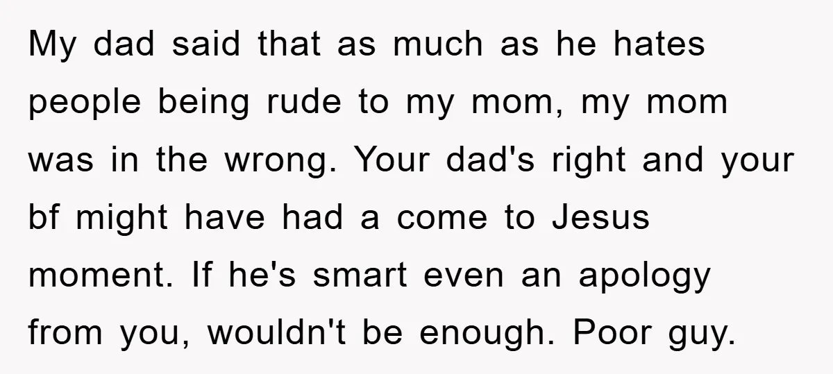 My dad said that as much as he hates people being rude to my mom, my mom was in the wrong. Your dad's right and your bf might have had...