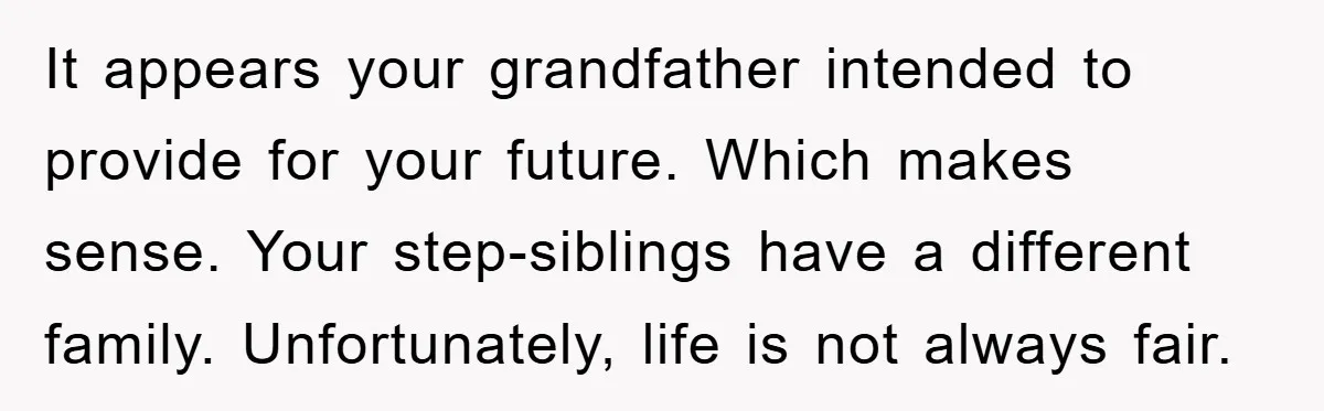 It appears your grandfather intended to provide for your future. Which makes sense. Your step-siblings have a different family. Unfortunately, life is not always fair.