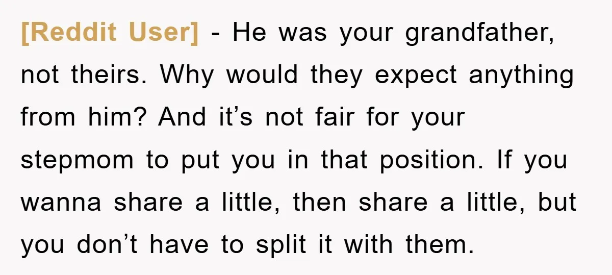 [Reddit User] - He was your grandfather, not theirs. Why would they expect anything from him? And it’s not fair for your stepmom to put you in that position. If...