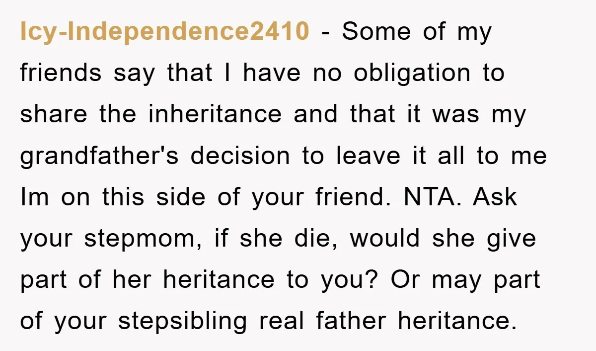 Icy-Independence2410 - Some of my friends say that I have no obligation to share the inheritance and that it was my grandfather's decision to leave it all to me Im...