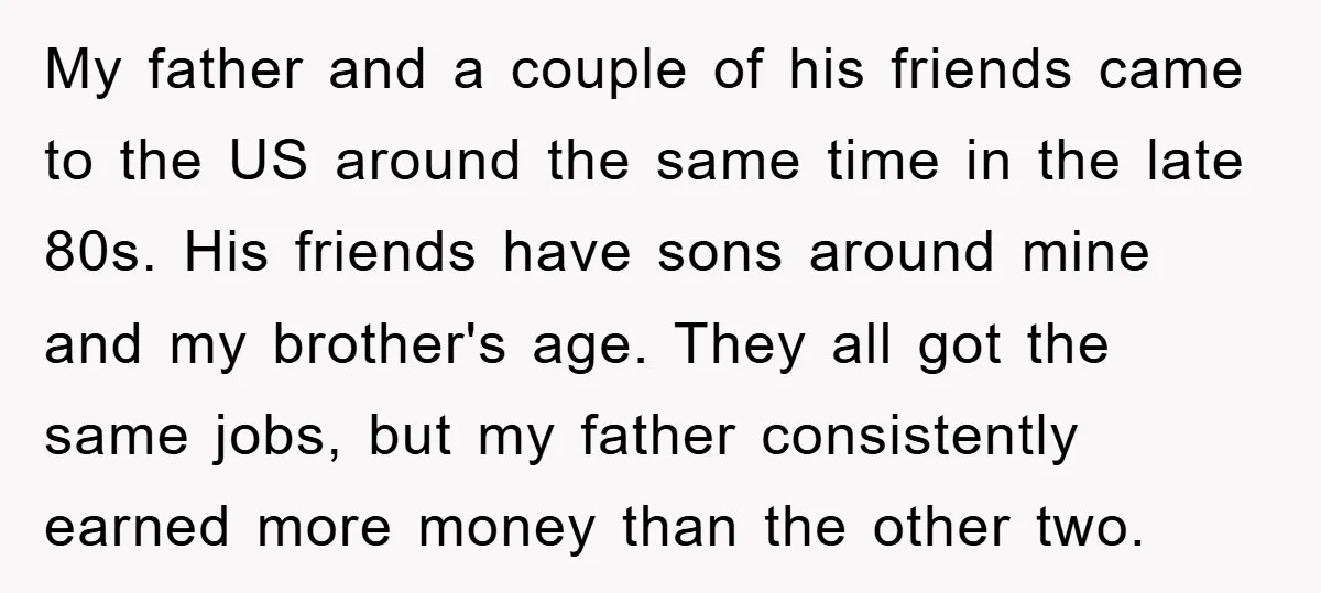 My father and a couple of his friends came to the US around the same time in the late 80s. His friends have sons around mine and my brother's age....