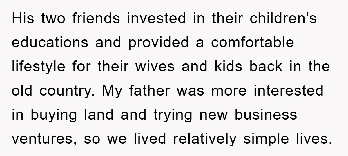 His two friends invested in their children's educations and provided a comfortable lifestyle for their wives and kids back in the old country. My father was more interested in buying...