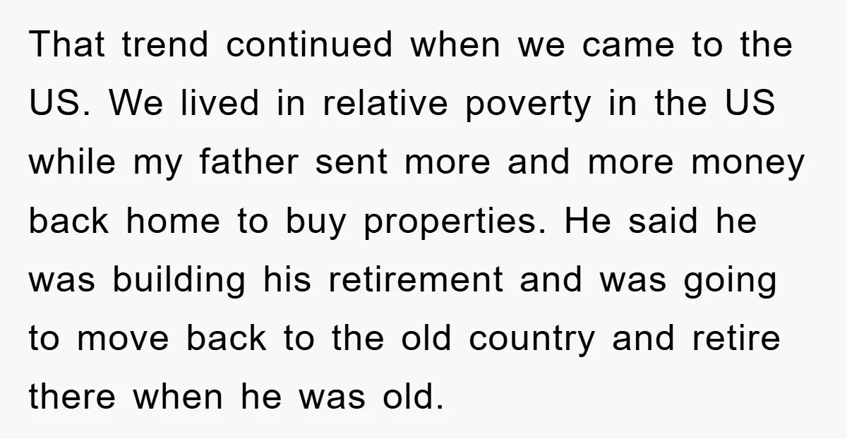 That trend continued when we came to the US. We lived in relative poverty in the US while my father sent more and more money back home to buy properties....