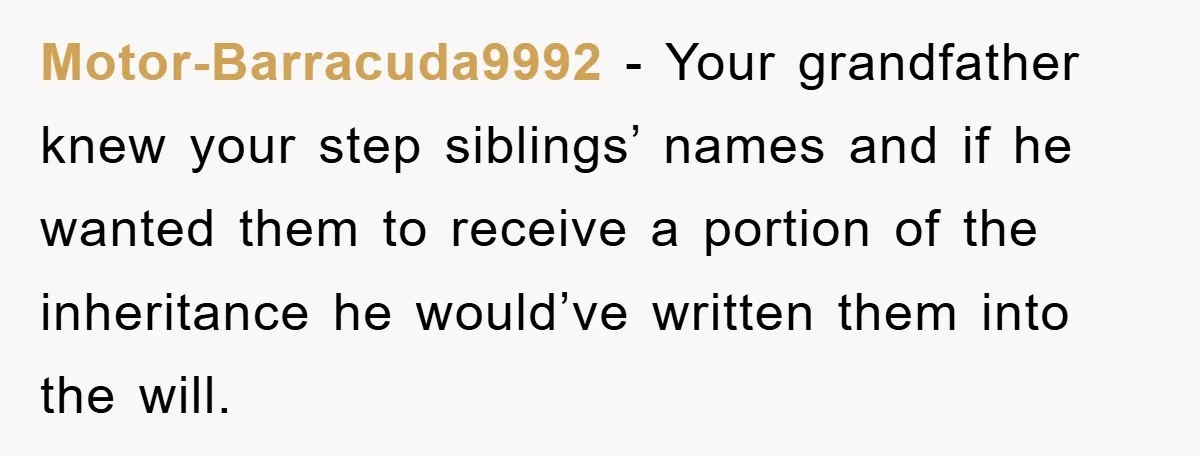 Motor-Barracuda9992 - Your grandfather knew your step siblings’ names and if he wanted them to receive a portion of the inheritance he would’ve written them into the will.