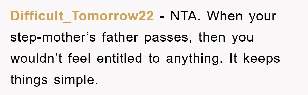 Difficult_Tomorrow22 - NTA. When your step-mother’s father passes, then you wouldn’t feel entitled to anything. It keeps things simple.