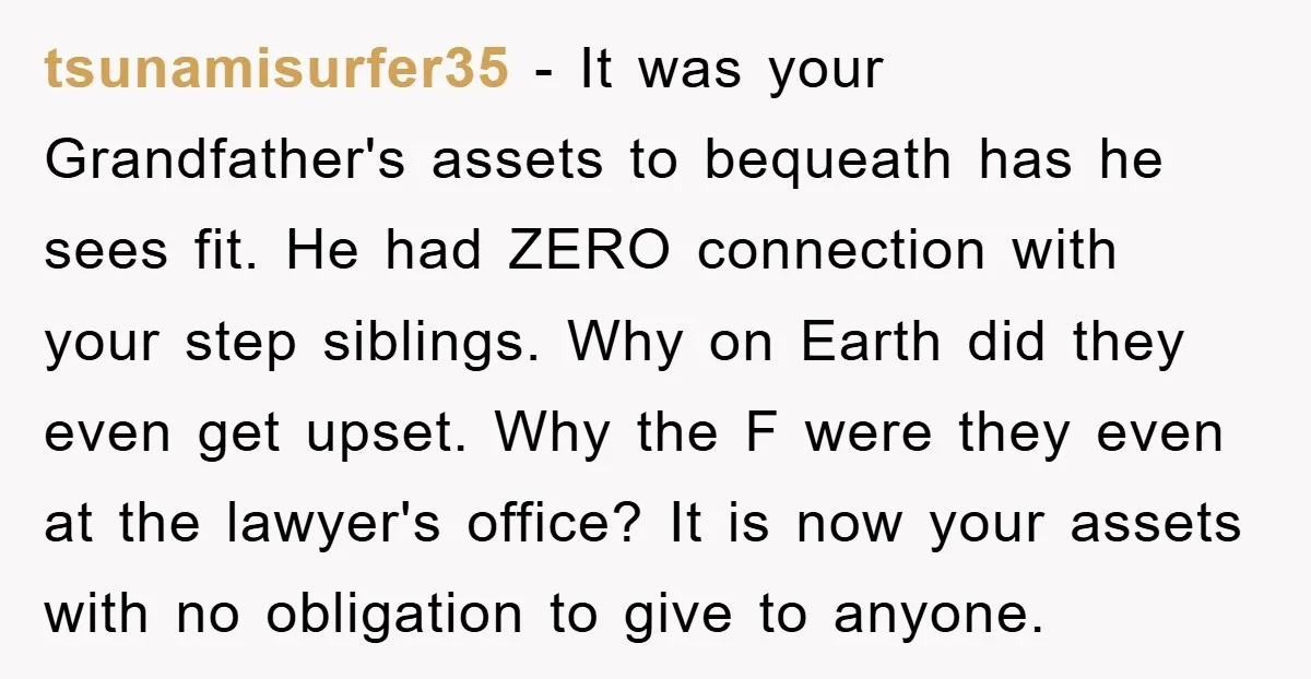 tsunamisurfer35 - It was your Grandfather's assets to bequeath has he sees fit. He had ZERO connection with your step siblings. Why on Earth did they even get upset. Why...