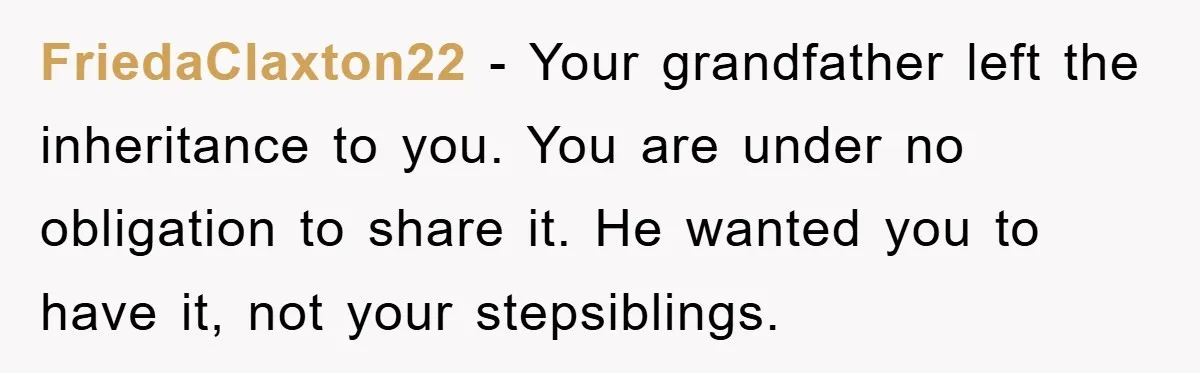 FriedaClaxton22 - Your grandfather left the inheritance to you. You are under no obligation to share it. He wanted you to have it, not your stepsiblings.