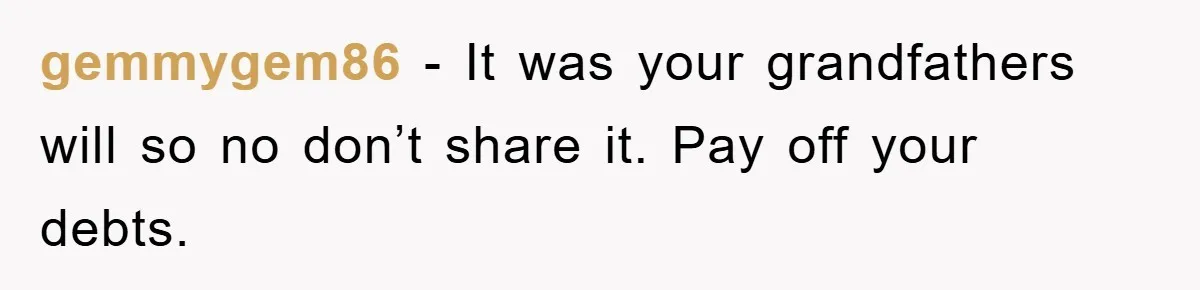 gemmygem86 - It was your grandfathers will so no don’t share it. Pay off your debts.