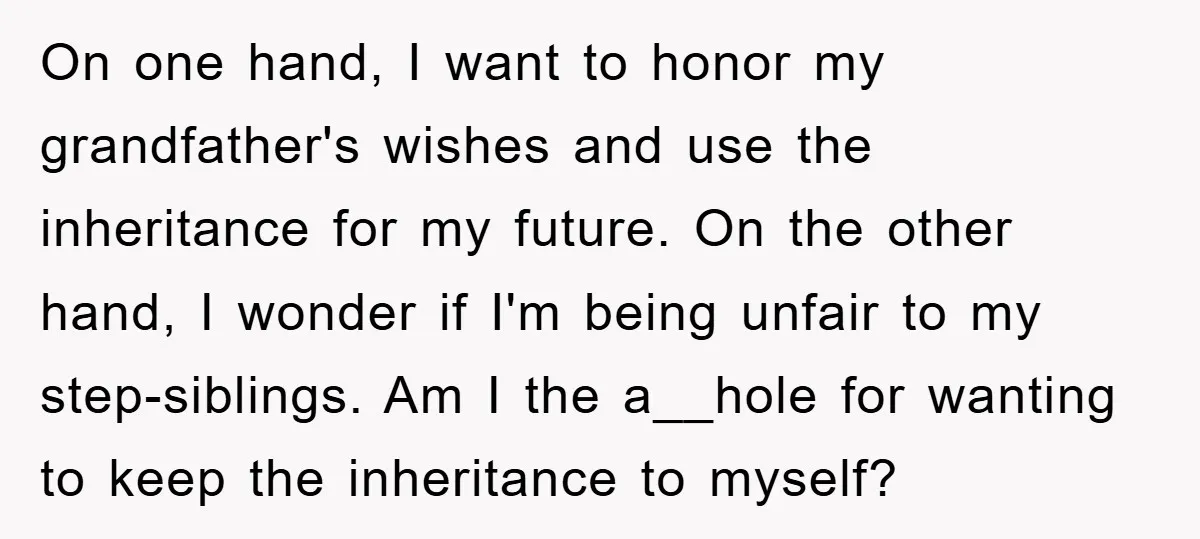 On one hand, I want to honor my grandfather's wishes and use the inheritance for my future. On the other hand, I wonder if I'm being unfair to my step-siblings....