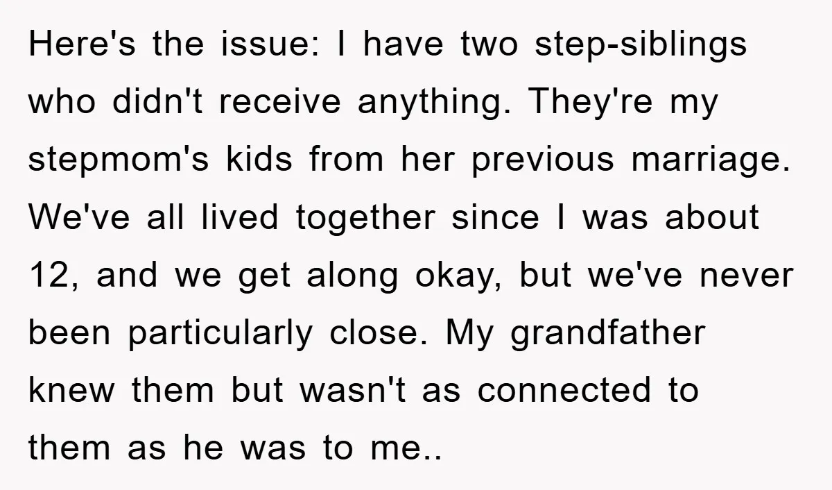 Here's the issue: I have two step-siblings who didn't receive anything. They're my stepmom's kids from her previous marriage. We've all lived together since I was about 12, and we...