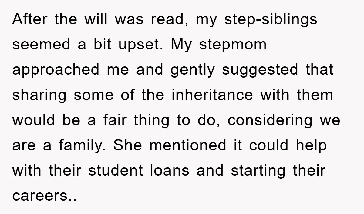 After the will was read, my step-siblings seemed a bit upset. My stepmom approached me and gently suggested that sharing some of the inheritance with them would be a fair...