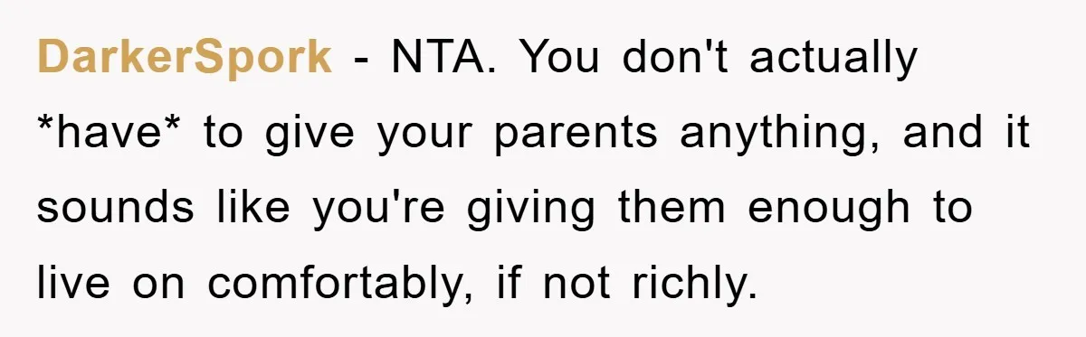 DarkerSpork − NTA. You don't actually *have* to give your parents anything, and it sounds like you're giving them enough to live on comfortably, if not richly.