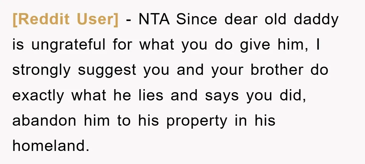 [Reddit User] − NTA Since dear old daddy is ungrateful for what you do give him, I strongly suggest you and your brother do exactly what he lies and says...