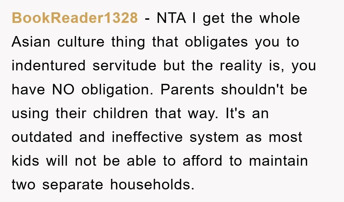 BookReader1328 − NTA I get the whole Asian culture thing that obligates you to indentured servitude but the reality is, you have NO obligation. Parents shouldn't be using their children...