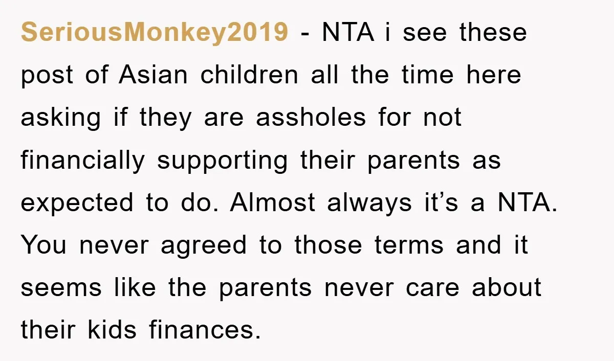 SeriousMonkey2019 − NTA i see these post of Asian children all the time here asking if they are assholes for not financially supporting their parents as expected to do. Almost...