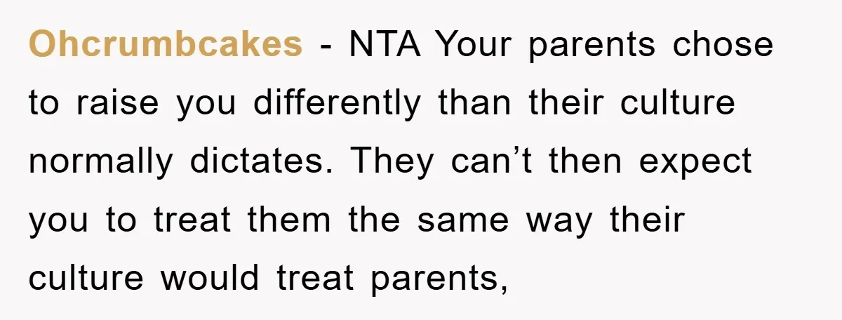 Ohcrumbcakes − NTA Your parents chose to raise you differently than their culture normally dictates. They can’t then expect you to treat them the same way their culture would treat...