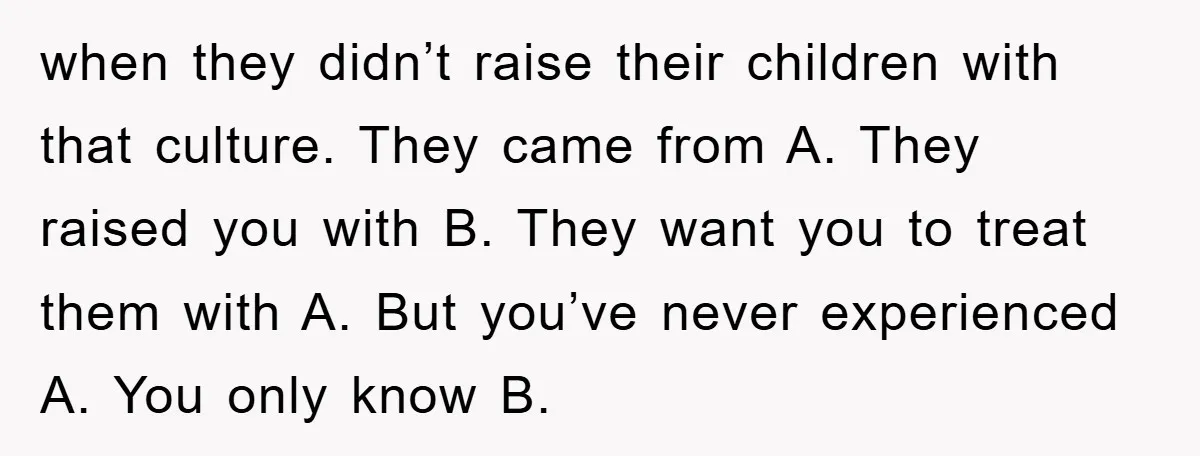 when they didn’t raise their children with that culture. They came from A. They raised you with B. They want you to treat them with A. But you’ve never experienced...