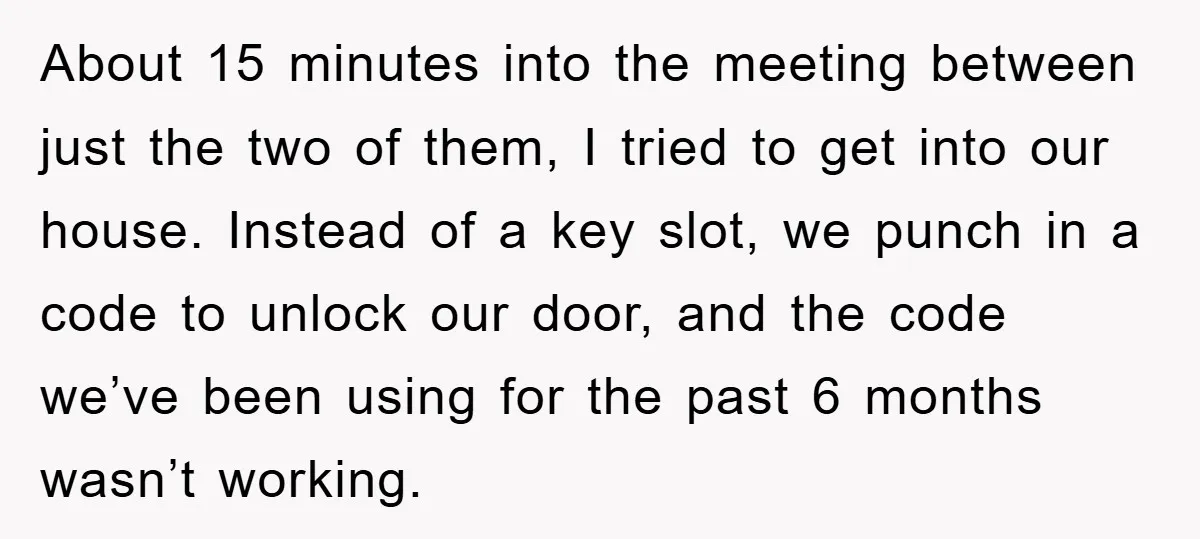 About 15 minutes into the meeting between just the two of them, I tried to get into our house. Instead of a key slot, we punch in a code to...