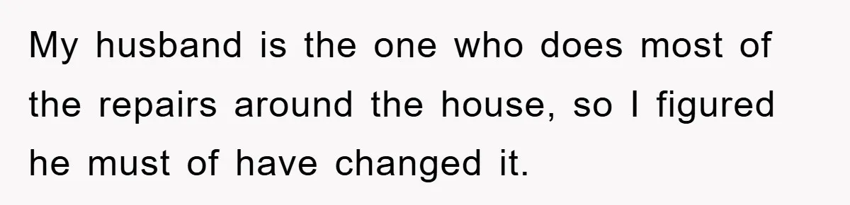 My husband is the one who does most of the repairs around the house, so I figured he must of have changed it.