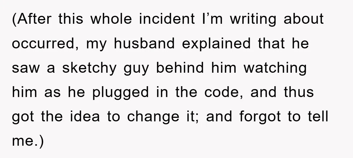 (After this whole incident I’m writing about occurred, my husband explained that he saw a sketchy guy behind him watching him as he plugged in the code, and thus got...