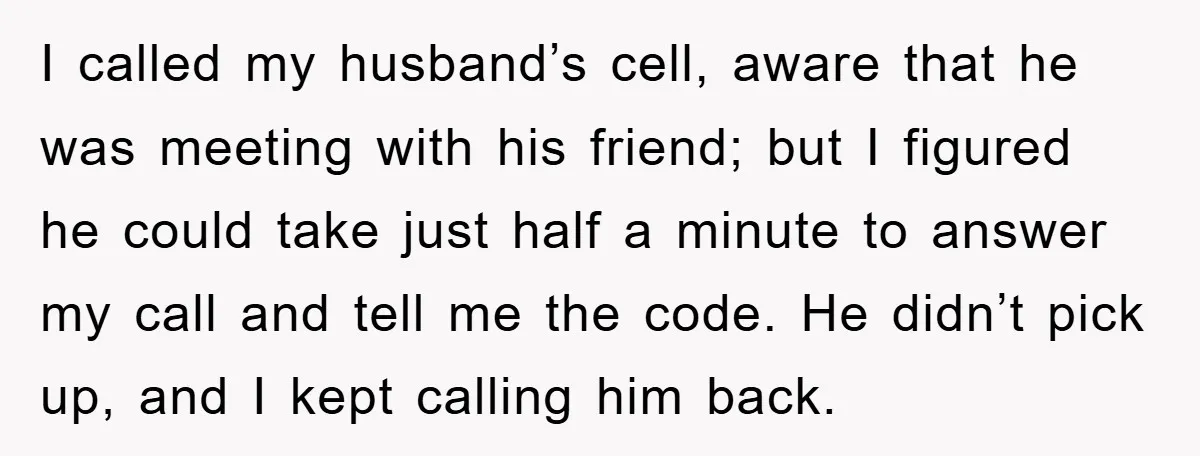 I called my husband’s cell, aware that he was meeting with his friend; but I figured he could take just half a minute to answer my call and tell me...