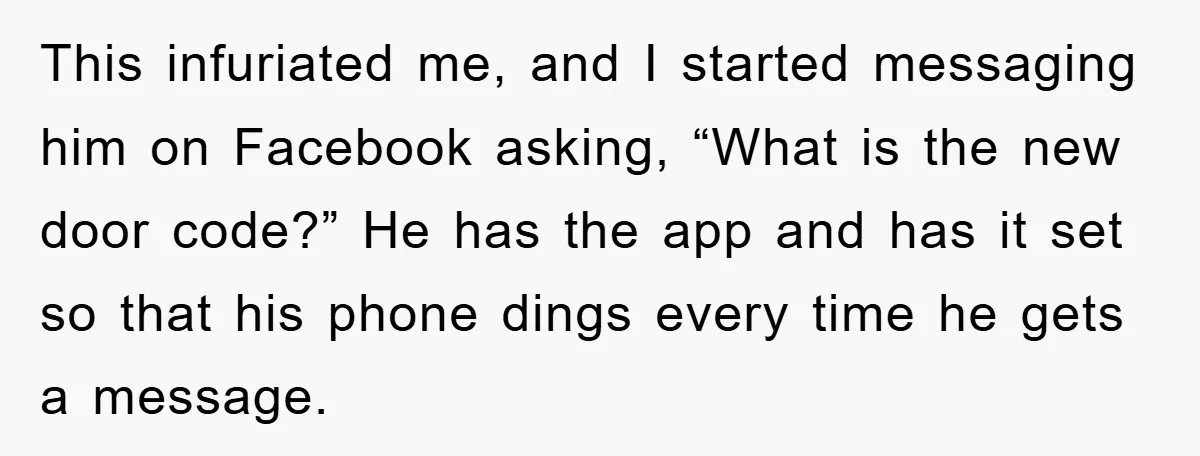 This infuriated me, and I started messaging him on Facebook asking, “What is the new door code?” He has the app and has it set so that his phone dings...