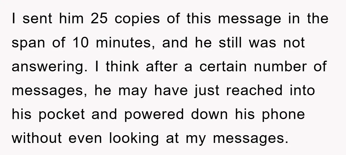 I sent him 25 copies of this message in the span of 10 minutes, and he still was not answering. I think after a certain number of messages, he may...