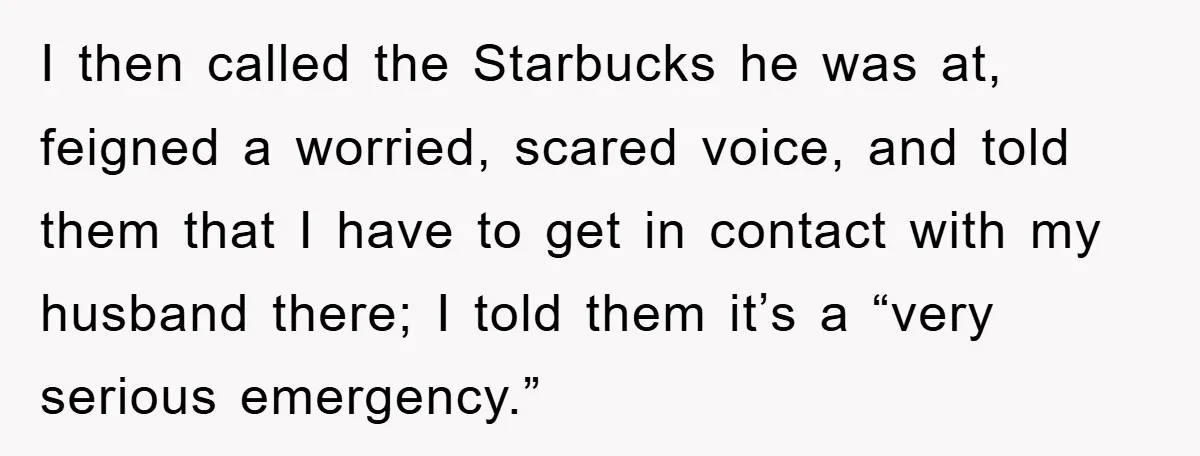 I then called the Starbucks he was at, feigned a worried, scared voice, and told them that I have to get in contact with my husband there; I told them...