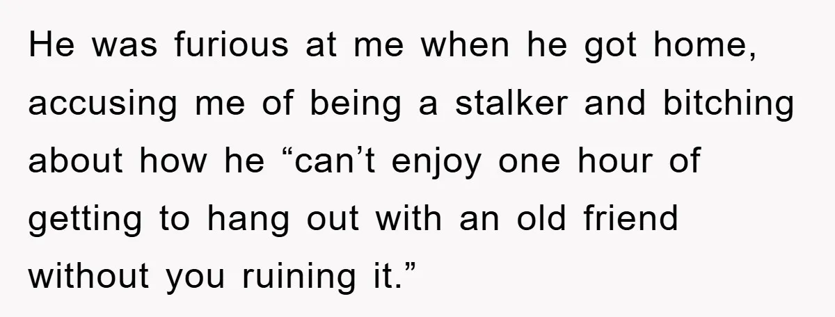 He was furious at me when he got home, accusing me of being a stalker and bitching about how he “can’t enjoy one hour of getting to hang out with...