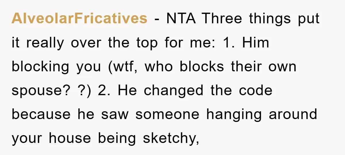 AlveolarFricatives − NTA Three things put it really over the top for me: 1. Him blocking you (wtf, who blocks their own spouse? ?) 2. He changed the code because...