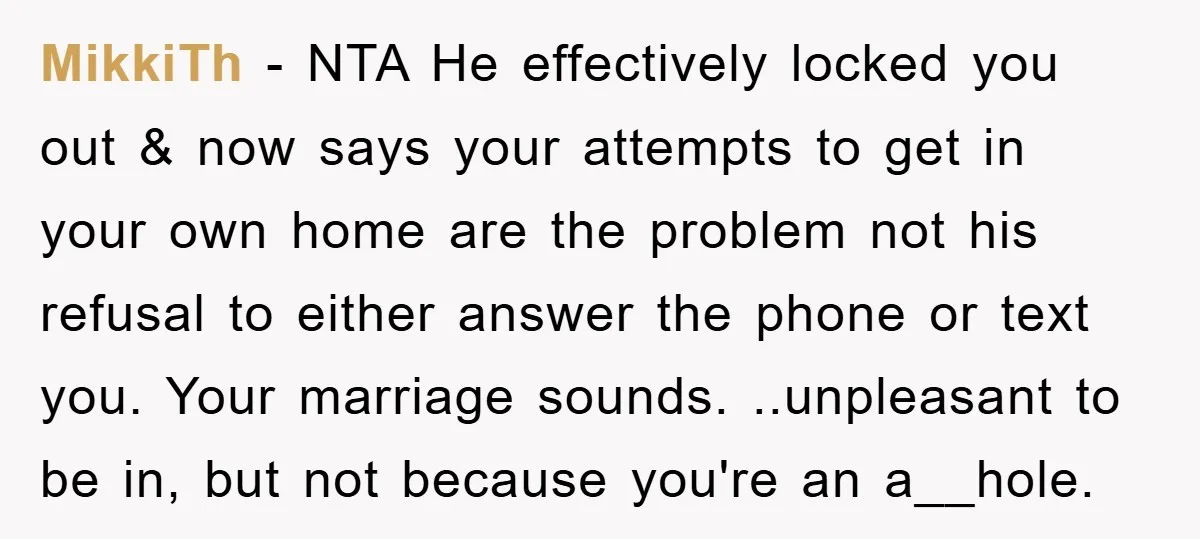 MikkiTh − NTA He effectively locked you out & now says your attempts to get in your own home are the problem not his refusal to either answer the phone...