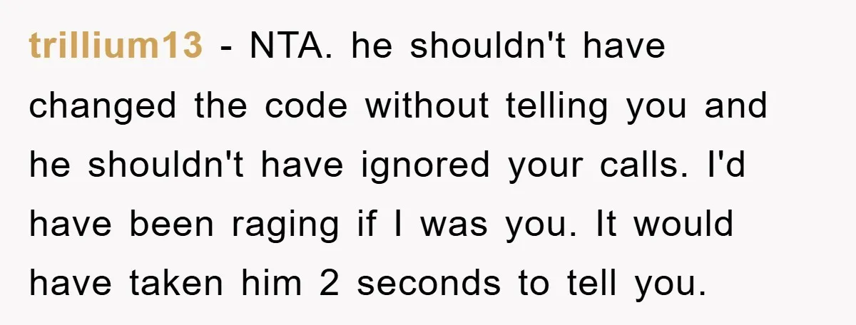 trillium13 − NTA. he shouldn't have changed the code without telling you and he shouldn't have ignored your calls. I'd have been raging if I was you. It would have...