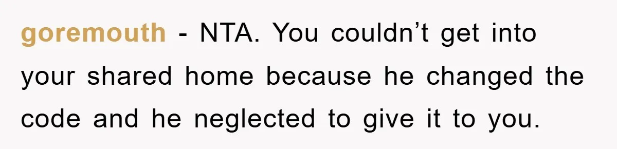 goremouth − NTA. You couldn’t get into your shared home because he changed the code and he neglected to give it to you.