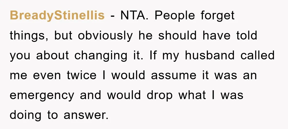 BreadyStinellis − NTA. People forget things, but obviously he should have told you about changing it. If my husband called me even twice I would assume it was an emergency...