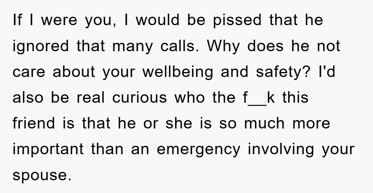If I were you, I would be pissed that he ignored that many calls. Why does he not care about your wellbeing and safety? I'd also be real curious who...