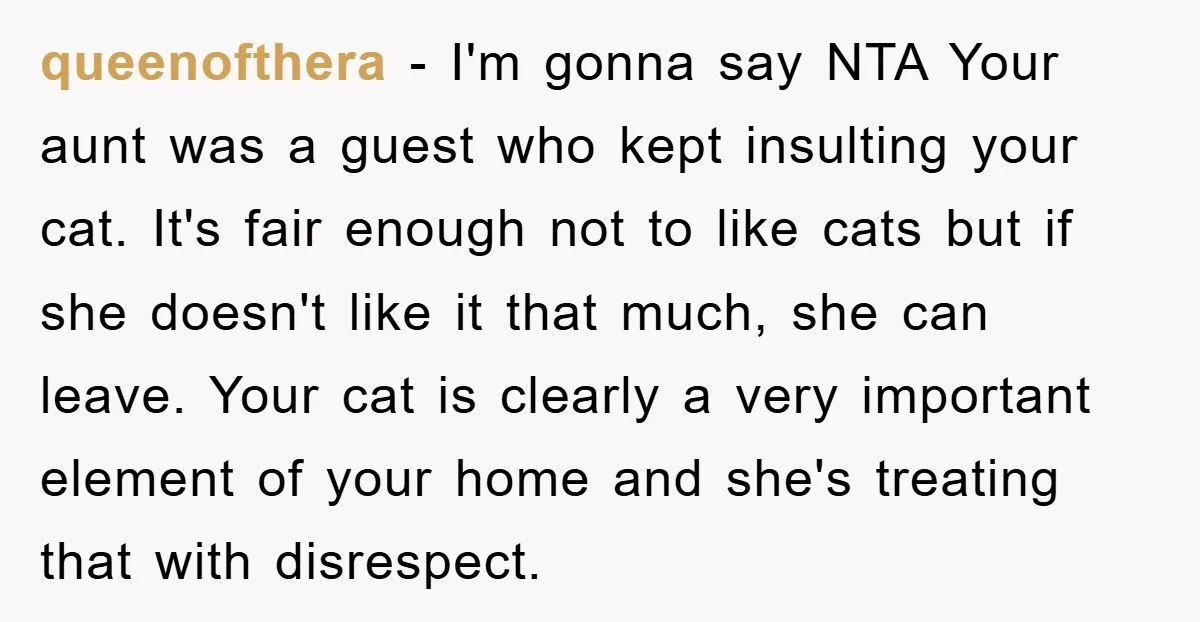queenofthera - I'm gonna say NTA Your aunt was a guest who kept insulting your cat. It's fair enough not to like cats but if she doesn't like it that...