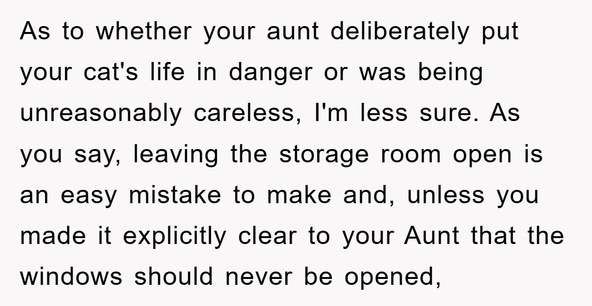 As to whether your aunt deliberately put your cat's life in danger or was being unreasonably careless, I'm less sure. As you say, leaving the storage room open is an...