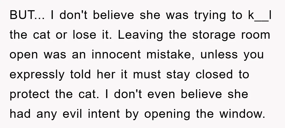BUT... I don't believe she was trying to k__l the cat or lose it. Leaving the storage room open was an innocent mistake, unless you expressly told her it must...