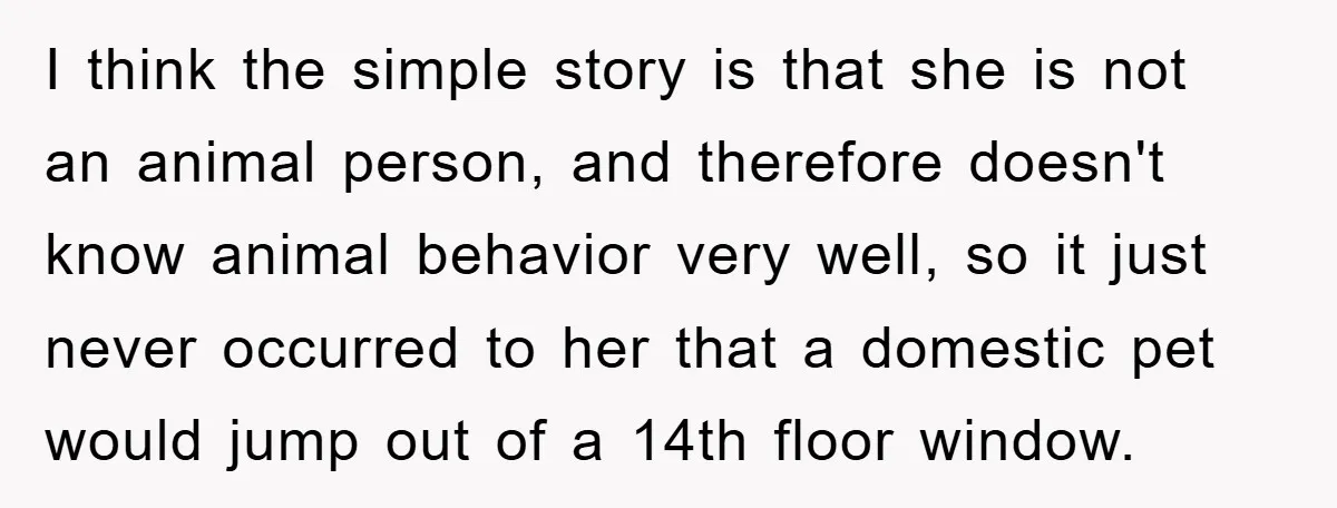 I think the simple story is that she is not an animal person, and therefore doesn't know animal behavior very well, so it just never occurred to her that a...