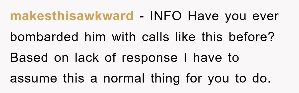 makesthisawkward − INFO Have you ever bombarded him with calls like this before? Based on lack of response I have to assume this a normal thing for you to do.