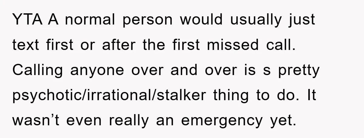 YTA A normal person would usually just text first or after the first missed call. Calling anyone over and over is s pretty psychotic/irrational/stalker thing to do. It wasn’t even...