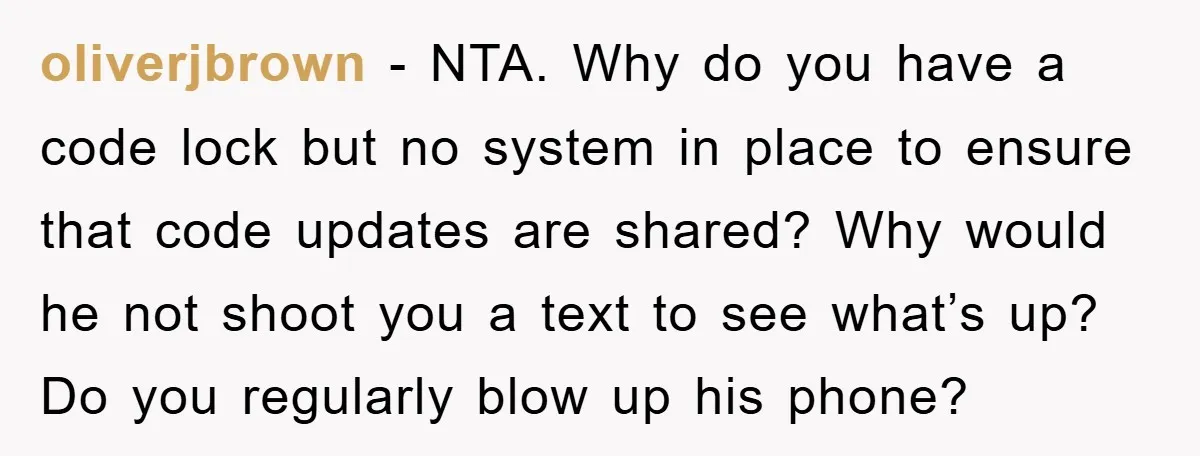 oliverjbrown − NTA. Why do you have a code lock but no system in place to ensure that code updates are shared? Why would he not shoot you a text...