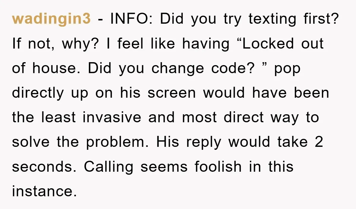 wadingin3 − INFO: Did you try texting first? If not, why? I feel like having “Locked out of house. Did you change code? ” pop directly up on his screen...