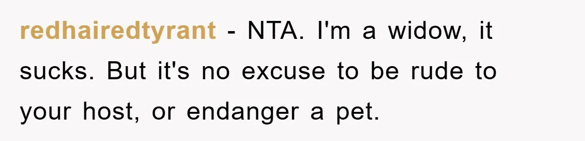 redhairedtyrant - NTA. I'm a widow, it sucks. But it's no excuse to be rude to your host, or endanger a pet.